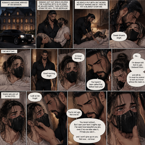 (Recap) Seth Rollins is a waiter at a restaurant,He’s wearing a mask that covers his face because all his life he was told he was ugly and he believed them,He’s also was even too afraid to look at mirrors,Then Roman Reigns (Mafia Boss) and his men walked in,Seth was nervous but walked over here,Roman wrapped his arm around Seth’s waist and pulled him onto his lap,Seth gasped softly,Roman stated that he’s been looking for him,He got up with Seth in his arms and walked to his limousine,He put Seth on the seat,Then he got in and sat beside him,The driver drove away,Roman Wrapped his arm around Seth,”Don’t be scared Seth,I won’t hurt you” Roman Said softly. Seth slowly relaxed,Roman gently rubbed Seth’s back,Seth fell asleep,Roman gently traced the mask on Seth’s face,”If only you knew how beautiful you are” Roman said Softly,3 nights ago Seth was taking out the trash outside his apartment,Roman happened to walk by without Seth noticing,The mask somehow slipped off Seth’s face,He panicked and picked it up and put it back on,Roman briefly saw Seth’s face,He didn’t see an ugly person,he saw someone who looked like an angel,He wanted him ever since. (And now part 4). Roman’s limousine arrived at his mansion. He got out while holding the sleeping Seth in his arms. He walked inside,Once he got inside he walked upstairs. He walked down the hall to his bedroom. He got in his bedroom,Then he gently put Seth on the bed without waking him up,Then he put a blanket over him. He gently kissed Seth’s forehead. “Sweet dreams angel” Roman said softly. The next day,Seth slowly woke up. He slowly sat up,Then he looked at his surroundings. The bedroom door opened and Roman walked in. “Good morning Angel” Roman said softly. Seth blushed a little under the mask. “G-Good Morning” Seth said softly and nervously. Roman walked towards him. “You haven’t been called that before have you?” Roman asked. Seth lowered his head with a sad look on his face. “No” said Seth. “I’m always told that im ugly,I believed them…and still do,I’m even too scared to look at a mirror without the mask on” Seth admitted. Tears welled up in his eyes. Roman gently lifted Seth’s jaw. “Look at me Angel” Roman said softly. Seth looked at him. “You’re not ugly,Not one bit,You never noticed..But I saw your face 3 nights ago,I’ve seen how beautiful you are,even if no one else sees it,I’ll help you see it…and I won’t give up on you,Not now…not ever” Roman said softly. Tears streamed down Seth’s face