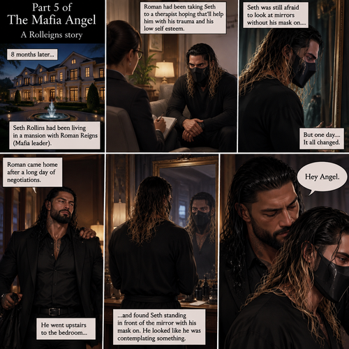 (Part 5 of the mafia angel,A Rolleigns story). 8 months later,Seth Rollins (He’s still wearing a mask) had been living in a mansion with Roman Reigns (Mafia leader). Roman had been Taking Seth to a therapist hoping that’ll help him with his trauma and his low self esteem. Seth was still afraid to look at mirrors without his mask on….But one day….It all changed. Roman came home after a long day of negotiations. He went upstairs to the bedroom…and Found Seth standing in front of the mirror with his mask on. He looked like he was contemplating something. Roman came up behind him. “Hey Angel” Roman said Softly