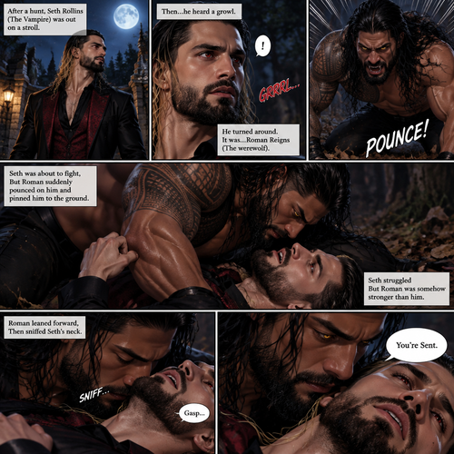 (Part 1 of the Werewolf x Vampire story). Seth Rollins (The Vampire) was out on a stroll after a hunt,Then…he heard a growl. He turned around, It was…Roman Reigns (The werewolf). Seth was about to fight,But Roman suddenly pounced on him and pinned him to the ground. Seth struggled But Roman was somehow stronger than him. Roman leaned forward,Then sniffed Seth’s neck. Seth gasped softly. “You’re Sent” Said Roman