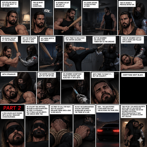 (Recap). Seth Rollins was in his house about to go to bed then he heard a noise downstairs,He grabbed his bat and went to investigate,He looked around He sees nothing at first,Then he sensed a presence behind him,He swung the bat and the intruder but the intruder caught it with his metal arm,That’s right it’s the winter soldier,He threw Seth’s bat away,Seth tried to ninja kick the winter soldier but he grabbed his ankle and threw him to the ground,Then he grabbed he grabbed Seth’s ankle again and pulled him closer,Seth struggled,The winter soldier got on top of him,Seth kept struggling,The winter soldier grabbed something from his pocket and injected it into Seth,Seth tried to fight it,but he couldn’t,Everything went black. (And now part 2). A few hours have passed,Everything was still black,Then…Seth slowly regained consciousness. He couldn’t see anything…because he was blindfolded. He tried to struggle…but it feels like his wrists and ankles were tied…well because they were. He tried to call for help…but he couldn’t…Because there was a gag in his mouth. He felt  his surroundings with his tied hands,He realized he was in the trunk of a car. Then…the car stopped. It was silent for a bit. Then he heard the trunk open,then he felt the winter soldier’s metal arm lift him over his shoulder. He heard the winter soldier’s footsteps. Seth struggled but it was pointless. The winter soldier kept walking. (End of part 2)
