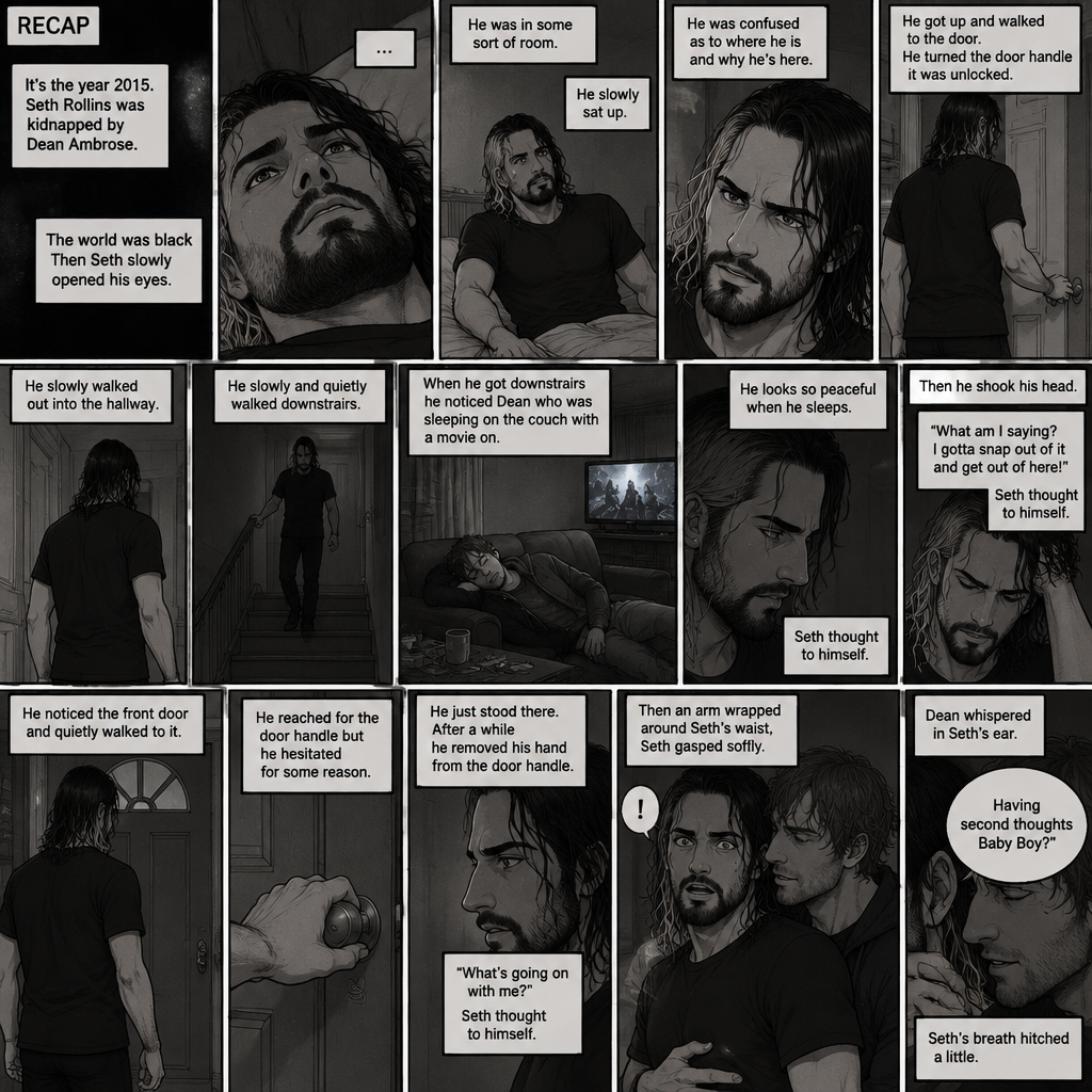 (Recap). It’s the year 2015,Seth Rollins was kidnapped By Dean Ambrose,The world was black,Then Seth slowly opened his eyes,He was in some sort of room,He slowly sat up,He was confused as to where he is and why he’s here,He got up and walked to the door,He turned the door handle it was unlocked,He slowly walked out into the hallway,He slowly and quietly walked downstairs,When he got downstairs he noticed Dean who was sleeping on the couch with a movie on,“He looks so peaceful when he sleeps” Seth thought to himself,Then he shook his head,”What am I saying? I gotta snap out of it and get out of here!” Seth thought to himself,He noticed the front door and quietly walked to it,He reached for the door handle but he hesitated for some reason,He just stood there,After a while he removed his hand from the door handle,”What’s going on with me?” Seth thought to himself,Then an arm wrapped around Seth’s waist,Seth gasped softly,Dean whispered in Seth’s ear “Having second thoughts Baby Boy?”. (And now part 3). Seth’s breath hitched a little