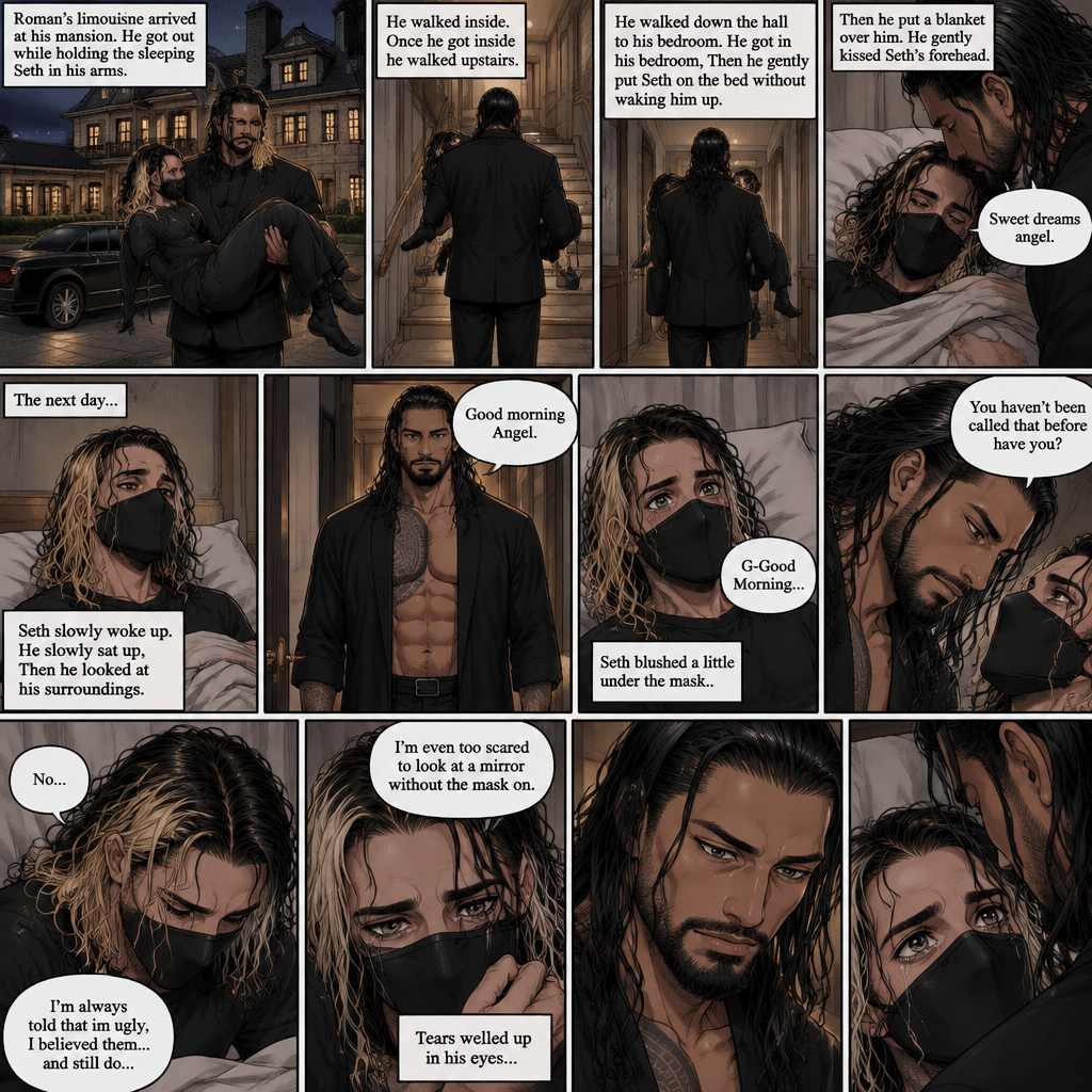 (Recap) Seth Rollins is a waiter at a restaurant,He’s wearing a mask that covers his face because all his life he was told he was ugly and he believed them,He’s also was even too afraid to look at mirrors,Then Roman Reigns (Mafia Boss) and his men walked in,Seth was nervous but walked over here,Roman wrapped his arm around Seth’s waist and pulled him onto his lap,Seth gasped softly,Roman stated that he’s been looking for him,He got up with Seth in his arms and walked to his limousine,He put Seth on the seat,Then he got in and sat beside him,The driver drove away,Roman Wrapped his arm around Seth,”Don’t be scared Seth,I won’t hurt you” Roman Said softly. Seth slowly relaxed,Roman gently rubbed Seth’s back,Seth fell asleep,Roman gently traced the mask on Seth’s face,”If only you knew how beautiful you are” Roman said Softly,3 nights ago Seth was taking out the trash outside his apartment,Roman happened to walk by without Seth noticing,The mask somehow slipped off Seth’s face,He panicked and picked it up and put it back on,Roman briefly saw Seth’s face,He didn’t see an ugly person,he saw someone who looked like an angel,He wanted him ever since. (And now part 4). Roman’s limousine arrived at his mansion. He got out while holding the sleeping Seth in his arms. He walked inside,Once he got inside he walked upstairs. He walked down the hall to his bedroom. He got in his bedroom,Then he gently put Seth on the bed without waking him up,Then he put a blanket over him. He gently kissed Seth’s forehead. “Sweet dreams angel” Roman said softly. The next day,Seth slowly woke up. He slowly sat up,Then he looked at his surroundings. The bedroom door opened and Roman walked in. “Good morning Angel” Roman said softly. Seth blushed a little under the mask. “G-Good Morning” Seth said softly and nervously. Roman walked towards him. “You haven’t been called that before have you?” Roman asked. Seth lowered his head with a sad look on his face. “No” said Seth. “I’m always told that im ugly,I believed them…and still do,I’m even too scared to look at a mirror without the mask on” Seth admitted. Tears welled up in his eyes