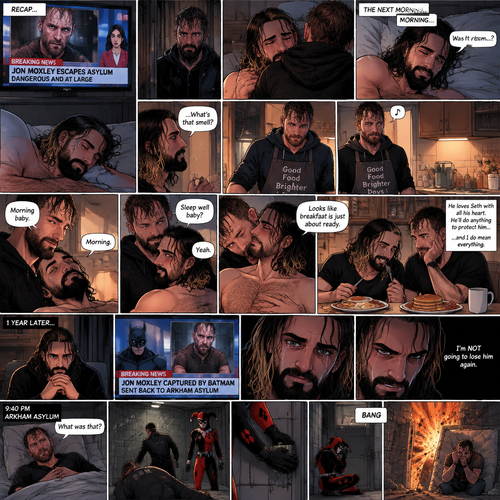 (Recap). Seth Rollins was asleep in his bed after finding out Jon Moxley A.K.A the joker had escaped the asylum on a news report,Then he heard a noise downstairs,Someone broke into his house,It turned out to be Jon,They had an emotional reunion,The next morning,Seth slowly woke up on his bed,He looked at his surroundings,Jon wasn’t there,He believed it was a dream,He sighed,then he smelled something,He got up and followed the smell to the kitchen,Then he sees Jon making breakfast while humming a tune,Seth smiled,It wasn’t a dream after all,Jon eventually noticed Seth,He smiled softly,“Morning baby” Said Jon,”Morning” Said Seth,Jon motioned for Seth to come closer,Seth came closer to Jon.Jon wrapped his arm around Seth’s waist,then he kissed Seth’s forehead,Seth hummed softly,”Sleep well baby?” Jon asked softly,”Yeah” Seth said softly,Jon kissed Seth’s neck,Seth’s heart fluttered,Jon gently placed his hand on Seth’s chest to feel his heartbeat,Seth blushed,Jon chuckled softly,Jon looked at the food,”Looks like breakfast is just about ready” Said Jon,Seth sat at the table and Jon put the breakfast on the table,They ate the food,Jon stared lovingly at Seth while he ate,He loves Seth with all his heart,He’ll do anything to protect him….and I do mean…everything. (And now part 4). 1 year later,Seth was waiting for Jon at home. Then a news report came on saying that Jon was captured by Batman and was sent back to the asylum. Seth was devastated…and then he was angry. One thing became clear…He was NOT going to lose him again. 9:40 pm,Jon was asleep in his padded room in the asylum…then he heard a loud Bang. He jolted awake. “What was that?” Jon asked himself,Then he saw one of the guards get taken out. There was a man in a red and black Harlequin costume,He was wearing a mask. Jon was confused. The Harlequin man put a bomb on the cell door,then activated it and took cover. Jon took cover as well. The bomb went off,blowing the door off