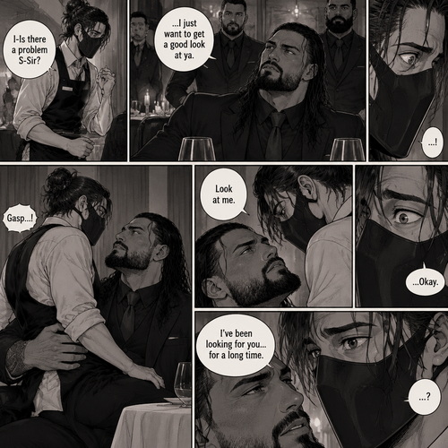 (Recap) Seth Rollins is a waiter at a restaurant,He’s wearing a mask that covers his face because all his life he’s been told he was ugly,He believed it,He’s also too afraid to look at mirrors,One night he was working as usual,then a group of men walked in amongst them was Roman Reigns (Feared mafia Boss) and took a seat,One of the waitresses told Seth that Roman asked to see him personally,Seth was nervous. (And now part 2). Seth nervously walked over to Roman’s table. “I-Is there a problem S-Sir?” Seth asked nervously. “…I just want to get a good look at ya” said Roman. Seth’s eyes Widened.  Roman wrapped his arm around Seth’s waist and pulled him onto his lap. Seth gasped. “Look at me” Roman commanded. Seth looked at him. “I’ve been looking for you…for a long time” Said Roman. Seth was confused