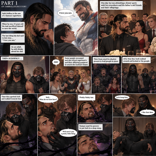 (Part 1 of an Ambrolleigns story) Seth Rollins is the son of a famous superhero. When he was 15 years old his sad sacrificed himself to save the world,the last this his dad said to him was “I love you son”. As an adult he still thinks about his dad. One day He was attending a dinner party with his coworkers and his father’s old friends and their offsprings,Then suddenly….Two masked villains (Roman Reigns and Dean Ambrose) bursts in. Some people screamed and the retired superhero’s and their offspring prepared to attack the masked villains. Then Dean used his shadow powers to hold people In place. After that they both walked around and Looked at the people,Then they spotted Seth and walked towards him. “Well…What do we have here?” Roman asked. Dean grabbed Seth’s chin. “Well aren’t you a pretty little thing” Said Dean. Seth struggled against the shadow binds. “Pretty feisty too” said Roman. Dean looked at Roman and said “Let’s keep him”. Seth struggled against the shadow binds again after hearing that. Roman chuckled evilly and said “I like that idea”. Roman used his powers to put Seth to a deep sleep. Roman lifted Seth in his arms