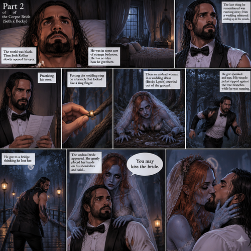 (Part 2 of the corpse bride,Seth x Becky style). The world was black. Then Seth Rollins slowly opened his eyes,He was in some sort of strange bedroom. He has no idea how he got there. The last thing he remembered was running away from a wedding rehearsal,ending up in the woods,Practicing his vows,Putting the wedding ring on a branch that looked like a ring finger,Then an undead woman in a wedding dress (Becky Lynch) crawled out of the ground,He got spooked and ran,His tuxedo jacket ripped against the tree branches while he was running,He got to a bridge thinking he lost her,The undead bride appeared,She gently placed her hands on his shoulders and said “You may kiss the bride”,She leaned forward and kissed him