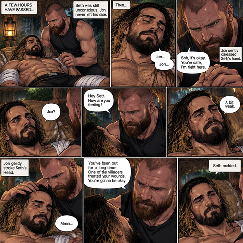 (Recap) Seth Rollins was on a Island for 8 days after he fell off a cruise ship during a storm,He walked to the jungle for more food,Then a group of jaguars attacked him,They bit him in the arm and leg,He managed to yank them off him,He was bleeding from his wounds and his heart was pounding rapidly,The jaguars caught up to him,but before they finished him off a group of villagers attacked the Jaguars,A familiar Voice called Seth’s name,Seth looked up,He couldn’t believe it,It was Jon Moxley (He was missing for 3 months),Jon gently helped Seth stand up,”Is that….really….you?” Seth asked,”Yes it’s me” Said Jon,Jon noticed that Seth was about to pass out so he held him,Seth passed out in Jon’s Arms,”I got you..I got you” Said Jon,He lifted Seth in his arms. (And now part 4). A few hours have passed,Seth was still unconscious,There are bandages on Seth’s wounds. Jon never left his side,He was gently holding Seth’s hand. Then….Seth subconsciously said Jon’s name…Twice. Jon gently caressed Seth hand. “Shh,It’s okay,You’re safe,I’m right here” Jon said softly. Seth slowly woke up. “Jon?” Seth asked softly. “Hey Seth,How are you feeling?” Jon said softly. “A bit weak” Seth said softly. Jon gently stroke Seth’s Head. Seth hummed softly. “You’ve been out for a long time,One of the villagers treated your wounds,You’re gonna be okay” Jon said Softly. Seth nodded