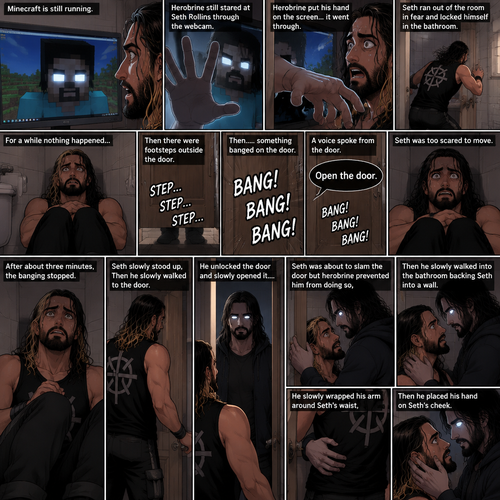 (part 2) Minecraft is still running. Herobrine still stared at Seth Rollins through the webcam. Seth was still paralyzed from fear. Herobrine put his hand on the screen…it went through. Seth ran out of the room in fear and locked himself in the bathroom. For a while nothing happened…then there were footsteps outside the door. Seth’s heart was pounding. Then…..something banged on the door. Seth scrambled away from the door in fear. Then a voice spoke from the door “Open the door”. Seth was too scared to move. The banging on the door continued. After about three minutes,The banging stopped. Seth slowly stood up,Then he slowly walked to the door. He unlocked the door and slowly opened it….Herobrine was standing in front of him….in human form. Seth was about to slam the door but herobrine prevented him from doing so,Then he slowly walked into the bathroom backing Seth into a wall. He slowly wrapped his arm around Seth’s waist,Then he placed his hand on Seth’s cheek