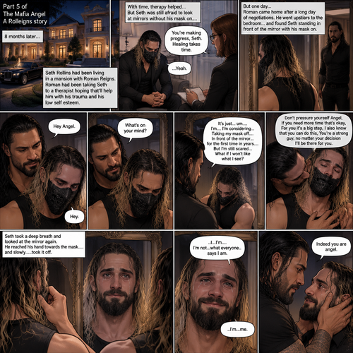 (Part 5 of the mafia angel,A Rolleigns story). 8 months later,Seth Rollins (He’s still wearing a mask) had been living in a mansion with Roman Reigns (Mafia leader). Roman had been Taking Seth to a therapist hoping that’ll help him with his trauma and his low self esteem. Seth was still afraid to look at mirrors without his mask on….But one day….It all changed. Roman came home after a long day of negotiations. He went upstairs to the bedroom…and Found Seth standing in front of the mirror with his mask on. He looked like he was contemplating something. Roman came up behind him. “Hey Angel” Roman said Softly. “Hey” Seth said Softly. “What’s on your mind?” Roman Asked softly. “It’s just…um….I’m….I’m considering…Taking my mask off….In front of the mirror…for the first time in years….But I’m still scared…What if I won’t like what I see?” Seth asked softly. Roman gently kissed Seth’s neck. “Don’t pressure yourself Angel,If you need more time that’s okay,For you it’s a big step,I also know that you can do this,You’re a strong guy,no matter your decision I’ll be there for you” Roman said Softly. Seth took a deep breath and looked at the mirror again. He reached his hand towards the mask…..and slowly…..took it off. This is the first time in years that he sees his face in a mirror without the mask. He had tears in his eyes…and he smiled. “..I…I’m….I’m not…what everyone..says I am” Said Seth. He looks at Roman. “..I’m…me” Seth said softly. Roman gently placed both hands on Seth’s face. “Indeed you are angel” Roman said softly
