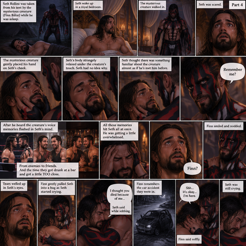 (Recap). Seth Rollins was taken from his tent by the mysterious creature (Finn Bálor) while he was asleep,Seth woke up in a royal bedroom,The mysterious creature walked in,Seth was scared,The mysterious creature gently placed his hand on Seth’s cheek,Seth’s body strangely relaxed under The creature’s touch,Seth had no idea why,Seth thought there was something familiar about the creature almost as if he’s met him before,Then the creature spoke “Remember me?”,After he heard the creature’s voice memories flashed in Seth’s mind,They were of himself and Finn Bálor,From enemies to friends And the time they got drunk at a bar and got a little TOO close,All those memories hit Seth all at once,He was getting a little overwhelmed,Then He finally spoke “Finn?”,Finn smiled and nodded,Tears welled up in Seth’s eyes,Finn gently pulled Seth into a hug as Seth started crying,He gently rubbed Seth’s back,”I thought you died because of me” Seth said while sobbing,Finn remembers the car accident they were in,”Shh…it’s okay…I’m here” Finn said softly. (And now part 4). Seth was still crying