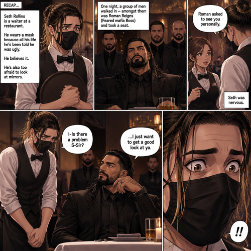 (Recap) Seth Rollins is a waiter at a restaurant,He’s wearing a mask that covers his face because all his life he’s been told he was ugly,He believed it,He’s also too afraid to look at mirrors,One night he was working as usual,then a group of men walked in amongst them was Roman Reigns (Feared mafia Boss) and took a seat,One of the waitresses told Seth that Roman asked to see him personally,Seth was nervous. (And now part 2). Seth nervously walked over to Roman’s table. “I-Is there a problem S-Sir?” Seth asked nervously. “…I just want to get a good look at ya” said Roman. Seth’s eyes widened