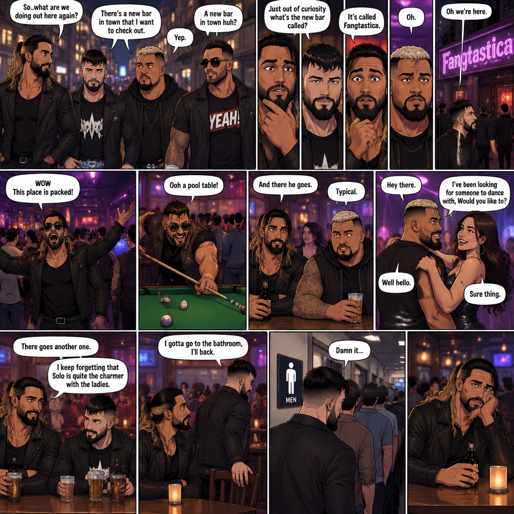 Seth Rollins and his Friends Finn Bálor,Solo Sikoa and LA knight are walking down the road at night. “So..what are we doing out here again?” Solo asked. Finn sighed. “There’s a new bar in town that I want to check out” said Finn “A new bar in town huh?” Said LA knight. “Yep” said Finn. “Just out of curiosity what’s the new bar called?” Asked Seth. “It’s called Fangtastica” said Finn. “Oh” Said Seth and Solo. Finn looked up. “Oh we’re here” said Finn. They head inside. “WOW This place is packed” said LA knight. Then LA knight noticed a pool table. “Ooh a pool table” Said LA knight as he runs to it. “And there he goes” Said Seth. “Typical” said Solo. Seth,Finn and Solo head to a bar table,Then a young woman approached Solo. “Hey there” said the woman. “Well hello” said Solo. “I’ve been looking for someone to dance with,Would you like to?” Asked the woman. “Sure thing” said Solo. They head to the dance floor. “There goes another one” said Seth. “I keep forgetting that Solo is quite the charmer with the ladies” said Finn. Finn and Seth stayed seated at the bar table trying to figure out what to have. “I gotta go to the bathroom,I’ll back” said Finn. He got up and walked to the men’s washroom….but when he got there he discovered a problem….the line for it was too long,He cursed. Seth sat alone at the bar table