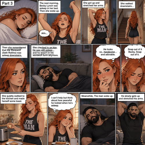 (Part 3 of the werewolf x human story) The next morning,Becky Lynch was asleep in her bed. Then she woke up. She got up and stretched her arms. She walked downstairs…then she remembered that the Werewolf (Seth Rollins) was asleep downstairs. She checked in on him. He was still asleep…and he wasn’t in his werewolf form anymore. She couldn’t help but look at him…and blush. “He looks so…handsome…and adorable” Becky said to herself. Then she shook her head. “Snap out of it Becky,Snap out of it” Becky said to herself. She quietly walked to the kitchen and made herself some toast. She couldn’t help but think about how peaceful he looked when he’s asleep. Meanwhile,The man woke up. He slowly gets up and stretched his arms