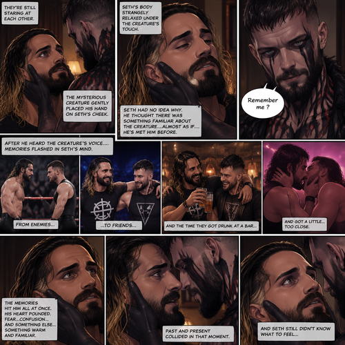 (Recap). Seth Rollins was taken from his tent by the mysterious creature (Finn Bálor) while he was asleep,The next morning,Seth’s group woke up and noticed Seth was gone and started looking for him,Meanwhile,Seth was asleep in some sort of bed,Then he woke up. He was confused,He was in some sort of bedroom,He got up and slowly walked towards the door,Before he touched the door handle…the door opened…the mysterious creature was standing there,Seth’s eyes widened,He stumbled backwards in fear,The mysterious creature walked closer to Seth,He reached towards Seth,Seth’s heart was pounding with fear,He thought the mysterious creature was gonna a hurt him….But….he didn’t…he just gently took his hand and gently pulled him up,They stared at each other,Seth’s heart still pounding with fear. (And now part 3). They’re still staring at each other. The mysterious creature gently placed his hand on Seth’s cheek. Seth’s body strangely relaxed under The creature’s touch,Seth had no idea why. Seth thought there was something familiar about the creature….almost as if….he’s met him before. Then….the creature spoke “Remember me?”. After he heard the creature’s voice….memories flashed in Seth’s mind. They were of himself and Finn Bálor,From enemies…to friends…And the time they got drunk at a bar and got a little..TOO close
