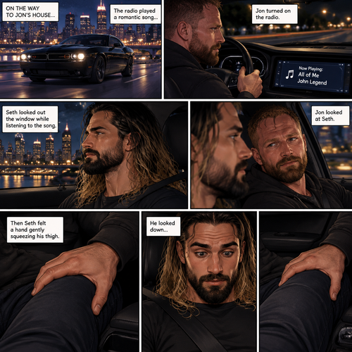 (Recap) Seth Rollins and Jon Moxley met at a bar called “Fangtastica”,Jon ordered a drink for Seth,He sat beside Seth after Seth took a sip of the drink,After a while they slow danced together on the dance floor after a slow romantic song played,After awhile They walked to Jon’s car together,They got in and drove off. (And now part 3). Jon was driving his car to his house with Seth in the passenger seat. He turned on the radio,A romantic song was playing. Seth was looking out the window while listening to the song on the radio. Jon looked at Seth. Seth was focused on the view….till he felt a hand gently squeezing his thigh,He looked down