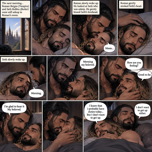 (Part 3 of the Vampire x Butler story). The next morning,Roman Reigns (Vampire) and Seth Rollins (Butler) were still asleep in Roman’s room. Roman slowly woke up. He looked at Seth who was asleep. He gently kissed Seth’s forehead. Seth hummed softly in his sleep. Roman gently stroked Seth’s head. Seth slowly woke up. “Morning my beloved” Roman said softly. “Morning” Seth said Seth. Roman Gently placed his hand on Seth’s cheek. “How are you feeling?” Roman Asked softly. “Good so far” Seth said softly. “I’m glad to hear it My beloved” Roman said softly. Roman gently kissed Seth softly. “I know that I probably have duties today…But I don’t want to get up” Seth said softly. “I don’t want to get up either” Roman said softly