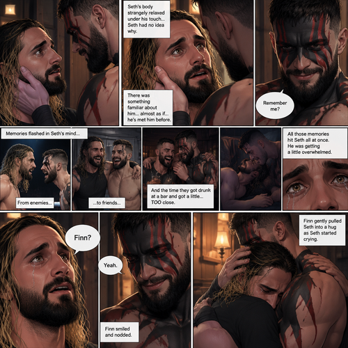 (Recap). Seth Rollins was taken from his tent by the mysterious creature (Finn Bálor) while he was asleep,The next morning,Seth’s group woke up and noticed Seth was gone and started looking for him,Meanwhile,Seth was asleep in some sort of bed,Then he woke up. He was confused,He was in some sort of bedroom,He got up and slowly walked towards the door,Before he touched the door handle…the door opened…the mysterious creature was standing there,Seth’s eyes widened,He stumbled backwards in fear,The mysterious creature walked closer to Seth,He reached towards Seth,Seth’s heart was pounding with fear,He thought the mysterious creature was gonna a hurt him….But….he didn’t…he just gently took his hand and gently pulled him up,They stared at each other,Seth’s heart still pounding with fear. (And now part 3). They’re still staring at each other. The mysterious creature gently placed his hand on Seth’s cheek. Seth’s body strangely relaxed under The creature’s touch,Seth had no idea why. Seth thought there was something familiar about the creature….almost as if….he’s met him before. Then….the creature spoke “Remember me?”. After he heard the creature’s voice….memories flashed in Seth’s mind. They were of himself and Finn Bálor,From enemies…to friends…And the time they got drunk at a bar and got a little..TOO close. All those memories hit Seth all at once. He was getting a little overwhelmed,Then…He finally spoke “Finn?”. Finn smiled and nodded. Tears welled up in Seth’s eyes. Finn gently pulled Seth into a hug as Seth started crying