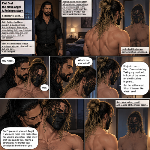 (Part 5 of the mafia angel,A Rolleigns story). 8 months later,Seth Rollins (He’s still wearing a mask) had been living in a mansion with Roman Reigns (Mafia leader). Roman had been Taking Seth to a therapist hoping that’ll help him with his trauma and his low self esteem. Seth was still afraid to look at mirrors without his mask on….But one day….It all changed. Roman came home after a long day of negotiations. He went upstairs to the bedroom…and Found Seth standing in front of the mirror with his mask on. He looked like he was contemplating something. Roman came up behind him. “Hey Angel” Roman said Softly. “Hey” Seth said Softly. “What’s on your mind?” Roman Asked softly. “It’s just…um….I’m….I’m considering…Taking my mask off….In front of the mirror…for the first time in years….But I’m still scared…What if I won’t like what I see?” Seth asked softly. Roman gently kissed Seth’s neck. “Don’t pressure yourself Angel,If you need more time that’s okay,For you it’s a big step,I also know that you can do this,You’re a strong guy,no matter your decision I’ll be there for you” Roman said Softly. Seth took a deep breath and looked at the mirror again
