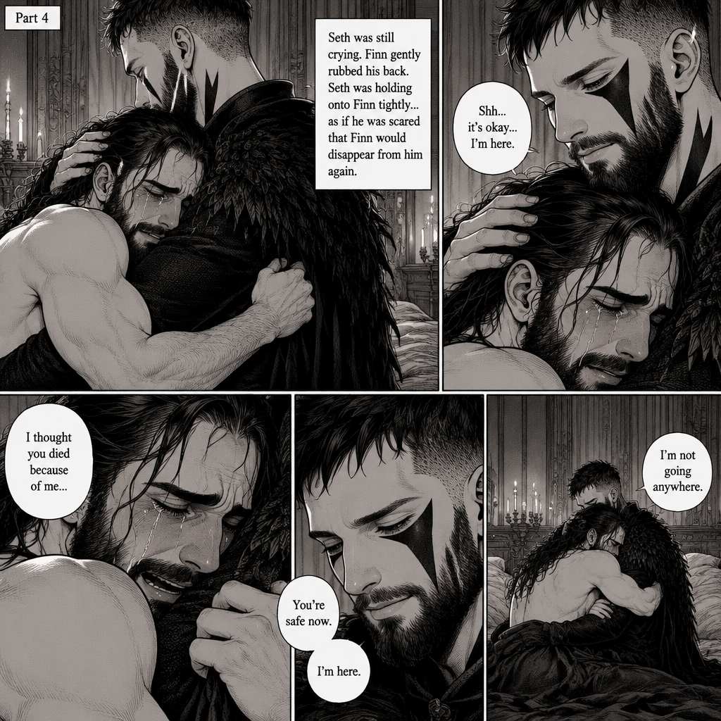 (Recap). Seth Rollins was taken from his tent by the mysterious creature (Finn Bálor) while he was asleep,Seth woke up in a royal bedroom,The mysterious creature walked in,Seth was scared,The mysterious creature gently placed his hand on Seth’s cheek,Seth’s body strangely relaxed under The creature’s touch,Seth had no idea why,Seth thought there was something familiar about the creature almost as if he’s met him before,Then the creature spoke “Remember me?”,After he heard the creature’s voice memories flashed in Seth’s mind,They were of himself and Finn Bálor,From enemies to friends And the time they got drunk at a bar and got a little TOO close,All those memories hit Seth all at once,He was getting a little overwhelmed,Then He finally spoke “Finn?”,Finn smiled and nodded,Tears welled up in Seth’s eyes,Finn gently pulled Seth into a hug as Seth started crying,He gently rubbed Seth’s back,”I thought you died because of me” Seth said while sobbing,Finn remembers the car accident they were in,”Shh…it’s okay…I’m here” Finn said softly. (And now part 4). Seth was still crying. Finn gently rubbed his back. Seth was holding onto Finn tightly…as if he was scared that Finn would disappear from him again