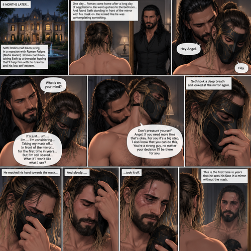 (Part 5 of the mafia angel,A Rolleigns story). 8 months later,Seth Rollins (He’s still wearing a mask) had been living in a mansion with Roman Reigns (Mafia leader). Roman had been Taking Seth to a therapist hoping that’ll help him with his trauma and his low self esteem. Seth was still afraid to look at mirrors without his mask on….But one day….It all changed. Roman came home after a long day of negotiations. He went upstairs to the bedroom…and Found Seth standing in front of the mirror with his mask on. He looked like he was contemplating something. Roman came up behind him. “Hey Angel” Roman said Softly. “Hey” Seth said Softly. “What’s on your mind?” Roman Asked softly. “It’s just…um….I’m….I’m considering…Taking my mask off….In front of the mirror…for the first time in years….But I’m still scared…What if I won’t like what I see?” Seth asked softly. Roman gently kissed Seth’s neck. “Don’t pressure yourself Angel,If you need more time that’s okay,For you it’s a big step,I also know that you can do this,You’re a strong guy,no matter your decision I’ll be there for you” Roman said Softly. Seth took a deep breath and looked at the mirror again. He reached his hand towards the mask…..and slowly…..took it off. This is the first time in years that he sees his face in a mirror without the mask