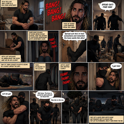 Seth Rollins was living in a run down apartment,Then he heard loud banging from the lobby,Then he heard a man shouting. “SPEAD OUT! FIND HIM!” Said the voice.Seth got spooked,He barricaded the door and hid in his closet.There were sounds of doors being kicked outside,Then the sounds of footsteps approached Seth’s apartment door,The door was kicked open. “Spread out! He’s in here somewhere and remember the boss wants him alive” said a voice. They looked around the apartment.Seth keeps quiet.One of them looked in Seth’s room,He looked under the bed,Then….He walked to the closet.Seth’s heart was beating loudly.The man…opened the door,Spotted Seth and grabbed him before Seth could do anything. “I got him!” Said the man.Seth Struggled.The others walked in the bedroom. “Let me go!” Seth yelled. “Well done,The boss is gonna be quite pleased we found him” Said the man. “Take him to the van”The man commanded. They put a hood over Seth’s head and dragged him to a black van.They get in afterwards,one of them drives the van