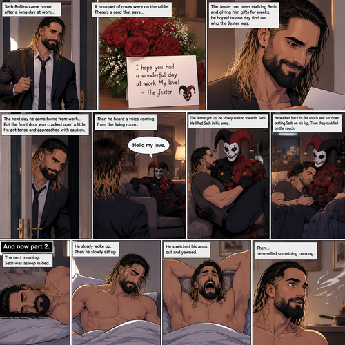 (Recap) Seth Rollins came home after a long day at work,a bouquet of roses were on the table,There’s a card that says “I hope you had a wonderful day at work My love! -The Jester”,The jester had been stalking Seth and giving him gifts for weeks,he hoped to one day find out who the Jester was,the next day he came home from work…But the front door was cracked open a little,he got tense and approached with caution,then he heard a voice coming from the living room “Hello my love”,The Jester was sitting on Seth’s couch,The Jester got up,he slowly walked towards Seth,He lifted Seth in his arms,He walked back to the couch and sat down putting Seth on his lap,Then they cuddled on the couch. (And now part 2). The next morning,Seth was asleep in bed. He slowly woke up,Then he slowly sat up. He stretched his arms out and yawned. Then…he smelled something cooking