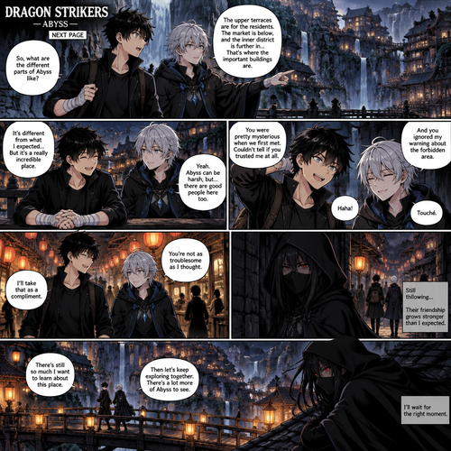 DRAGON STRIKERS — ABYSS — NEXT PAGE

Scene: Sora Amamiya and Rei Mikazuki spend more time together in the Abyss village. Their first meeting has turned into a genuine friendship. They laugh, talk openly, and begin trusting each other. However, the assassin continues following them from a distance, waiting for the right moment.

Sora Amamiya: Age 17, height 178 cm, slim athletic build. Messy layered jet-black hair with sharp irregular spikes and uneven bangs, sharp light-grey eyes with dark pupils, youthful defined face. He wears a fitted black high-collar jacket with silver buttons, a dark shirt, black trousers, a black belt with a rectangular silver buckle, and black lace-up combat boots. White bandages wrap both wrists and partially cover both hands. He carries a dark travel bag. No scars or markings.

Rei Mikazuki: Soft, layered silver hair, cool blue-grey eyes, and a calm, mysterious expression that becomes warmer around Sora. He wears a black hooded cloak with subtle blue accents over dark layered clothing, black trousers, black boots, and a blue crystal pendant on a silver chain.

The assassin: Tall, lean figure with long straight charcoal-black hair, narrow crimson eyes, a black mask covering the lower half of the face, fitted black combat outfit, black gloves, dark trousers, black boots, a long black hooded cloak, and a dark-metal sword at the waist.

Panel 1: Sora and Rei walk beside a beautiful waterfall in the village. Sora asks Rei about the different parts of Abyss, and Rei explains while pointing toward the distant buildings.

Panel 2: They sit together beside a wooden railing overlooking the village. Their conversation becomes more relaxed. Sora smiles naturally, and Rei gives a small, genuine smile in return.

Panel 3: Sora makes a playful comment about how Rei initially acted mysterious when they first met. Rei responds with a slight grin: “And you ignored my warning about the forbidden area.” Both laugh.

Panel 4: The two walk through a lantern-lit market, now clearly comfortable with each other. Rei tells Sora, “You’re not as troublesome as I thought.” Sora replies, “I’ll take that as a compliment.”

Panel 5: Far behind them, the assassin watches from a shadowed alley. The assassin silently follows their route, keeping hidden behind the crowd. The friendship developing between Sora and Rei does not go unnoticed.

Final panel: Sora and Rei walk side by side across a wooden bridge, talking like genuine friends. High above them, the assassin watches from a rooftop, crimson eyes fixed on them. The village lanterns glow below, contrasting with the darkness surrounding the assassin.

Style: Detailed manga artwork, expressive character faces, cinematic panel composition, atmospheric lantern lighting, beautiful Abyss village backgrounds, subtle suspense, and consistent character designs.

Important: The friendship must feel genuine and earned. Keep their established appearances unchanged. The assassin continues following them but does not attack or reveal themselves. Do not introduce new characters, new powers, or new lore.