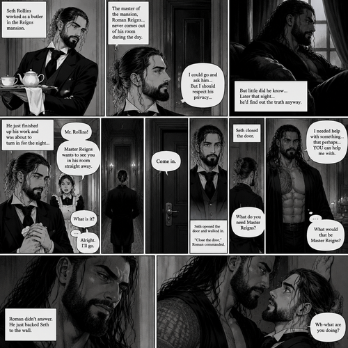 Seth Rollins was working as a butler,The master of the mansion (Roman Reigns) never comes out of his room during the day.Seth always wondered why,He could go to Roman’s room and ask…But instead he chooses to respect his privacy….but little did he know…Later that night…he’d find out the truth anyway.He just finished up his work and was about to turn in for the night…Buy one of the maids called his name. “What is it?” Asked Seth. “Master Reigns wants to see you in his room straight away” Said the maid.He was confused…but he complied.He walks up to his room.Roman spoke before Seth could knock on the door, “Come in”.Seth was a little stunned but kept his cool,He opened the door and walked in.”Close the door” Roman commanded. Seth closed the door. “What do you need Master Reigns?” Seth asked.Roman slowly got up and slowly walked towards Seth. “I needed help with something…that perhaps….YOU can help me with” Said Roman as he kept slowly walking towards Seth. “What would that be Master Reigns?” Seth asked nervously.Roman didn’t answer,He just backed Seth to the wall. “Wh-what are you doing?” Seth asked