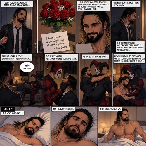 (Recap) Seth Rollins came home after a long day at work,a bouquet of roses were on the table,There’s a card that says “I hope you had a wonderful day at work My love! -The Jester”,The jester had been stalking Seth and giving him gifts for weeks,he hoped to one day find out who the Jester was,the next day he came home from work…But the front door was cracked open a little,he got tense and approached with caution,then he heard a voice coming from the living room “Hello my love”,The Jester was sitting on Seth’s couch,The Jester got up,he slowly walked towards Seth,He lifted Seth in his arms,He walked back to the couch and sat down putting Seth on his lap,Then they cuddled on the couch. (And now part 2). The next morning,Seth was asleep in bed. He slowly woke up,Then he slowly sat up