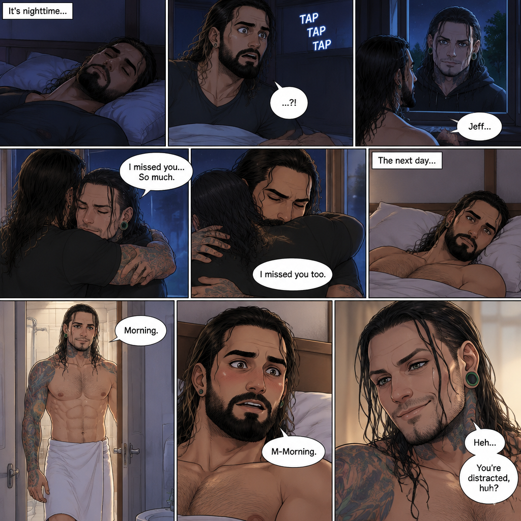 (Part 3) It’s nighttime,Seth Rollins (Psychiatrist) was asleep in his bed,Then…He heard a tap on his window,It was Jeff Hardy his old patient. Seth was shocked and ran to his window. He opened the window to let Jeff in. Jeff didn’t say anything….He just hugged Seth. “I missed you…So much” Jeff said softly. “I missed you too” Seth said softly. They hugged each other for a while. The next day,Seth woke up alone on his bed. Then he heard the bathroom door open,Jeff just got out of the shower wearing a towel around his waist. Seth was distracted by how sexy Jeff looked. “Morning” Said Jeff. “M-Morning” Said Seth. Jeff chuckled softly clearly noticing how Seth distracted was