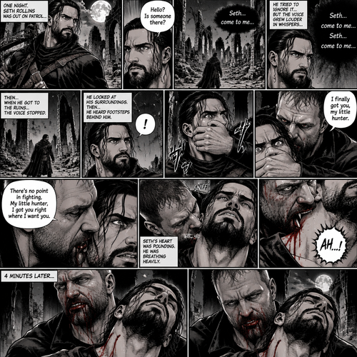 Seth Rollins is a vampire hunter,One night he was out on patrol…then….he heard someone…softly call out his name. “Hello?,Is someone there?” Seth called out. He saw nothing….then he heard it again,He tried to ignore it…but the voice softly spoke again “Seth…come to me”. He couldn’t ignore it anymore,he followed the voice. Each time he tried to fight it…the voice would grow in loud whispers,Then….when he got to the ruins…the voice stopped. He looked at his surroundings,Then…he heard footsteps behind him. Just as he grabbed his weapon…a hand grabbed his wrist from behind and another hand covered his mouth from behind. The voice whispered in his ear “I finally got you,my little hunter”. He knew that voice from anywhere….It was Jon Moxley the king of the vampires. Seth tried to struggle…but it was no use. “There’s no point in fighting,My little hunter,I got you right where I want you” Jon whispered in Seth’s ear. Seth’s heart was pounding. Jon sniffed Seth’s neck.Seth was breathing heavily. Then….Jon’s fangs pierced Seth’s neck. Seth yelped a bit. 4 minutes later,Jon’s fangs leave Seth’s neck