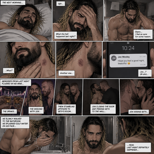 Seth Rollins was asleep after a party last night. Seth slowly woke up hungover,He barely remembered what happened last night. He slowly got up,He felt sore for some reason,Then he slowly walked to the bathroom. He splashed cold water on his face…then…he noticed something on his neck,It was…a hickey. Then he noticed…another hickey on the other side of his neck. Then a text notification popped up on his phone,It was Jon Moxley. Seth was confused,Then…memories from last night flashed in his mind. The drinks,The dancing with Jon,Them stumbling upstairs to Seth’s room,Jon closing the door and pinning Seth to the wall,Jon kissing Seth