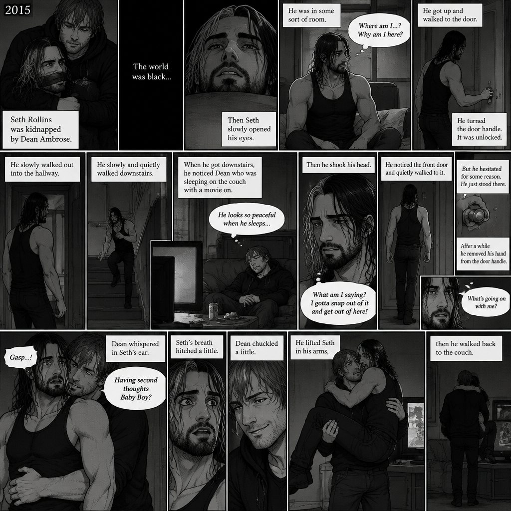 (Recap). It’s the year 2015,Seth Rollins was kidnapped By Dean Ambrose,The world was black,Then Seth slowly opened his eyes,He was in some sort of room,He slowly sat up,He was confused as to where he is and why he’s here,He got up and walked to the door,He turned the door handle it was unlocked,He slowly walked out into the hallway,He slowly and quietly walked downstairs,When he got downstairs he noticed Dean who was sleeping on the couch with a movie on,“He looks so peaceful when he sleeps” Seth thought to himself,Then he shook his head,”What am I saying? I gotta snap out of it and get out of here!” Seth thought to himself,He noticed the front door and quietly walked to it,He reached for the door handle but he hesitated for some reason,He just stood there,After a while he removed his hand from the door handle,”What’s going on with me?” Seth thought to himself,Then an arm wrapped around Seth’s waist,Seth gasped softly,Dean whispered in Seth’s ear “Having second thoughts Baby Boy?”. (And now part 3). Seth’s breath hitched a little. Dean chuckled a little. He lifted Seth in his arms,then he walked back to the couch