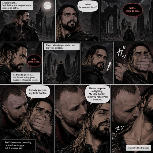 Seth Rollins is a vampire hunter,One night he was out on patrol…then….he heard someone…softly call out his name. “Hello?,Is someone there?” Seth called out. He saw nothing….then he heard it again,He tried to ignore it…but the voice softly spoke again “Seth…come to me”. He couldn’t ignore it anymore,he followed the voice. Each time he tried to fight it…the voice would grow in loud whispers,Then….when he got to the ruins…the voice stopped. He looked at his surroundings,Then…he heard footsteps behind him. Just as he grabbed his weapon…a hand grabbed his wrist from behind and another hand covered his mouth from behind. The voice whispered in his ear “I finally got you,my little hunter”. He knew that voice from anywhere….It was Jon Moxley the king of the vampires. Seth tried to struggle…but it was no use. “There’s no point in fighting,My little hunter,I got you right where I want you” Jon whispered in Seth’s ear. Seth’s heart was pounding. Jon sniffed Seth’s neck