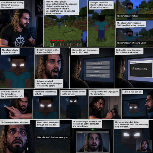 (Part 1) Seth Rollins was playing Minecraft alone on his computer,then he sees a player with a default skin in the distance,His back was facing Seth. The strange part about it…was that there was no name tag above the player. Seth got suspicious,He moved his character closer to the player. He typed in the chat bar “Hello?”. The player didn’t respond. Seth typed in the chat bar again “Who are you?”. The player slowly turned around….It wasn’t a player at all….it was Herobrine. Seth got spooked,He’s heard about the legend of Herobrine before. He tried to exit the server….but it didn’t work,He tried to close the game…but it didn’t work either. Herobrine kept staring at Seth. Seth tried to turn off the computer…But it wouldn’t turn off. Herobrine walked slowly to the screen. Seth panicked and unplugged the computer….but it was still on. Seth was paralyzed with fear. Then….Herobrine spoke through the chat bar “Let me see you”. He somehow got access to the webcam on Seth’s computer and turned it on. Herobrine stared at Seth…as if he was the most precious thing he’s ever seen. (End of part 1)