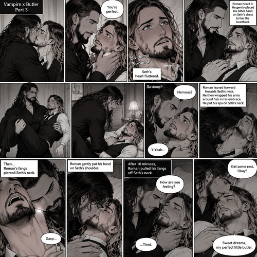 Part 3 of the Vampire x Butler story.Sill in the bedroom of the man of the house (Roman Reigns). He was kissing the Butler (Seth Rollins) against the wall. He smiled at Seth afterwards. Seth was flustered.Roman gently put his hand on Seth’s cheek. “You’re perfect” Roman said softly.Seth’s heart fluttered.Roman heard it,He gently placed his other hand on Seth’s chest to feel the heartbeat.After a while he lifted Seth into his arms.He walked to the bed and gently put Seth down on the bed.Seth looked up at Roman nervously. “Nervous?” Asked Roman. “Y-Yeah” Said Seth.Roman leaned forward towards Seth’s neck.He then wrapped his arms around him in his embrace.He put his lips on Seth’s neck.Seth’s breath hitched a little,Then….Roman’s fangs pierced Seth’s neck.Seth gasped softly.Roman Gently put his hand on Seth’s shoulder. After 10 minutes,Roman pulled his fangs off Seth’s neck. He gently placed his hand on Seth’s cheek. “How are you feeling?” Roman asked softly. “…Tired” Seth Responded softly. Roman kissed Seth’s forehead. “Get some rest,Okay?” Roman said softly. Seth falls asleep. “Sweet dreams,my perfect little butler” Roman whispered softly. (End of part 3)
