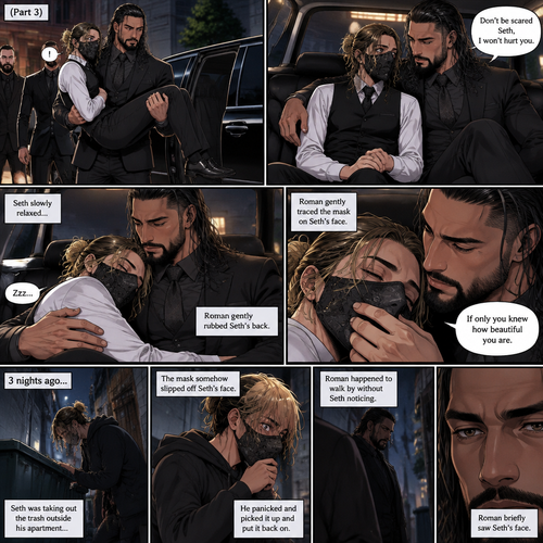 (Recap) Seth Rollins is a waiter at a restaurant,He’s wearing a mask that covers his face because all his life he was told he was ugly and he believed them,He’s also was even too afraid to look at mirrors,Then Roman Reigns (Mafia Boss) and his men walked in and sat down at a table,He wanted to see Seth personally,Seth was nervous but walked over here,Roman wrapped his arm around Seth’s waist and pulled him onto his lap,Seth gasped softly,Roman stated that he’s been Looking for Seth,Seth was confused,The manager walked over and was about to lecture Seth but Roman’s men pointed their weapons at him,Roman gave him a cold look and said “Don’t”,The manager got spooked and walked away,Roman looked back at Seth,Seth’s heart was racing. (And now part 3). Roman got up with Seth in his arms and walked out to his limousine. He put Seth on the seat,Then he got in and sat beside him. The driver drove away. Roman Wrapped his arm around Seth. “Don’t be scared Seth,I won’t hurt you” Roman Said softly. Seth slowly relaxed. Roman gently rubbed Seth’s back. Seth fell asleep. Roman gently traced the mask on Seth’s face. “If only you knew how beautiful you are” Roman said Softly. 3 nights ago Seth was taking out the trash outside his apartment,Roman happened to walk by without Seth noticing. The mask somehow slipped off Seth’s face. He panicked and picked it up and put it back on. Roman briefly saw Seth’s face