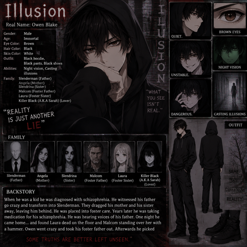 Creepypasta oc info card Illusion
 
Real name:Owen Blake
Gender:Male
Age:Immortal
Eye Color:Brown 
Hair Color:Black
Skin color:White
Outfit:Black hoodie,Black pants,Black shoes
Family: Slenderman (Father) Angela (Mother) Slendrina (Sister) Malcom (Foster Father) Laura (Foster Sister) Killer Black (A.K.A Sarah) (Lover)
Abilities:Night vision,Casting illusions
Backstory:When he was a kid he was diagnosed with schizophrenia. He witnessed the his father go crazy and transform into Slenderman. They dragged his mother and his sister away leaving him behind. He was placed into foster care. Years later he was taking medication for his schizophrenia. He was hearing voices of his father.One night he came home…and found Laura dead on the floor and Malcom standing over her with a hammer. Owen went crazy and Took his foster father out. Afterwards he picked 
