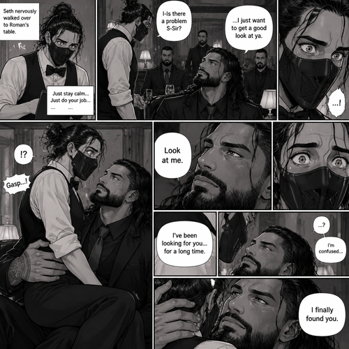 (Recap) Seth Rollins is a waiter at a restaurant,He’s wearing a mask that covers his face because all his life he’s been told he was ugly,He believed it,He’s also too afraid to look at mirrors,One night he was working as usual,then a group of men walked in amongst them was Roman Reigns (Feared mafia Boss) and took a seat,One of the waitresses told Seth that Roman asked to see him personally,Seth was nervous. (And now part 2). Seth nervously walked over to Roman’s table. “I-Is there a problem S-Sir?” Seth asked nervously. “…I just want to get a good look at ya” said Roman. Seth’s eyes Widened.  Roman wrapped his arm around Seth’s waist and pulled him onto his lap. Seth gasped. “Look at me” Roman commanded. Seth looked at him. “I’ve been looking for you…for a long time” Said Roman. Seth was confused. “I finally found you” Said Roman