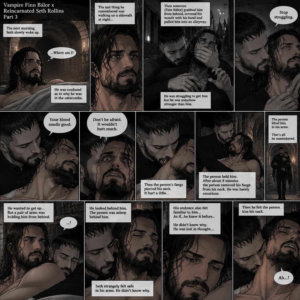 (Vampire Finn Bálor x Reincarnated Seth Rollins Part 3) The next morning,Seth slowly woke up. He was confused as to why he was in the catacombs.The last thing he remembered was walking on a sidewalk at night,Then someone (Finn Bálor grabbed him from behind,Covered his mouth with his hand and pulled him into an alleyway,He was struggling to get free from the person but he was somehow stronger than him,The person got irritated and told him to stop struggling,Then the person sniffed his neck and said that his blood smelled good,His heart was pounding with fear,The person said to Don’t be afraid and that it wouldn’t hurt much,Then the person’s fangs pierced his neck,It hurt a little,The person held him,After about 8 minutes the person removed his fangs from his neck,he was barely conscious,The person lifted him in his arms. That’s all he remembered. He wanted to get up…But a pair of arms was holding him from behind him. He looked behind him,The person was asleep behind him. Seth strangely felt safe in his arms,He didn’t know why. His embrace also felt familiar to him…As if…he knew it before..He didn’t know why. He was lost in thought….Then he felt the person kiss his neck. He gasped softly (End of part 3)