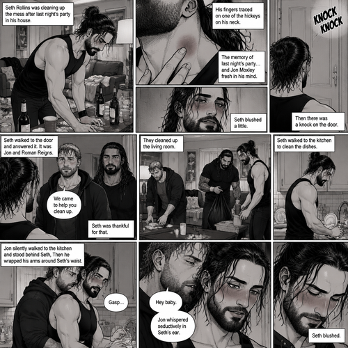 (Part 2) Seth Rollins was cleaning up the mess after last night’s party in his house. His fingers traced on one of the hickeys on his neck. The memory of last night’s party…and Jon Moxley Fresh in his mind. Seth blushed a little,Then there was a knock on the door. Seth walked to the door and answered it,It was Jon and Roman Reigns. They came to help Seth clean up. Seth was thankful for that. They cleaned up the living room. Seth walked to the kitchen to clean the dishes. Jon silently walked to the kitchen and stood behind Seth,Then he wrapped his arms around Seth’s waist. Seth gasped softly. “Hey baby” Jon whispered seductively in Seth’s ear. Seth blushed