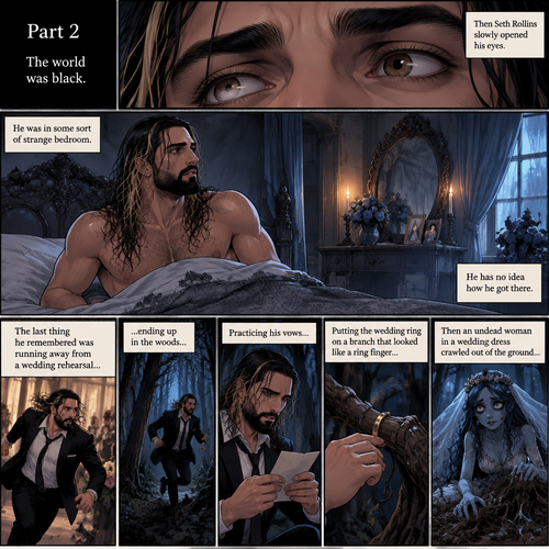 (Part 2 of the corpse bride,Seth x Becky style). The world was black. Then Seth Rollins slowly opened his eyes,He was in some sort of strange bedroom. He has no idea how he got there. The last thing he remembered was running away from a wedding rehearsal,ending up in the woods,Practicing his vows,Putting the wedding ring on a branch that looked like a ring finger,Then an undead woman in a wedding dress crawled out of the ground