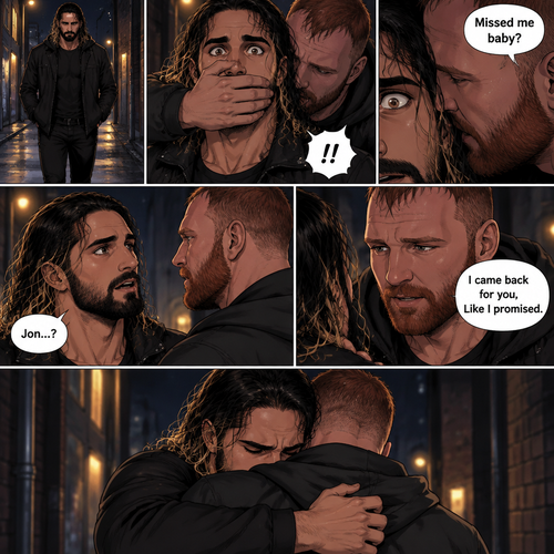Seth Rollins was walking alone at night….then….someone grabbed him from behind and covered his mouth so he wouldn’t scream,Then the person whispered in Seth’s ear “Missed me baby?”. Seth knew that voice….it was Jon Moxley..his first love. Seth’s heart was pounding. Jon removed his hand from Seth’s mouth and gently turned Seth around to face him. Seth couldn’t believe that Jon was actually here. Jon pulled Seth into a hug. “I came back for you,Like I promised” Jon said Softly. Seth had remembered that exact promise Jon had made to him the day he went on the run. Seth slowly hugged Jon back