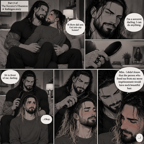 (Part 3 of the Sorcerer’s obsession,A Rolleigns story). Roman Reigns (The sorcerer) Was sitting on Seth Rollins’s couch in Seth Rollins’s house with Seth Rollins on his lap. Seth was blushing. “H-How did you Get into my house?” Seth asked nervously. “I’m a sorcerer darling,I can do anything” Said Roman. Roman reached into his pocket and grabbed Seth’s hairbrush. Roman motioned for Seth to sit in front of him on the floor so he could brush his hair. Seth sits in front of Roman on the floor. Roman brushes Seth’s hair. “Mhn..I didn’t know that the person who freed me from my stone imprisonment would have such beautiful hair” Roman said seductively. Seth Blushed