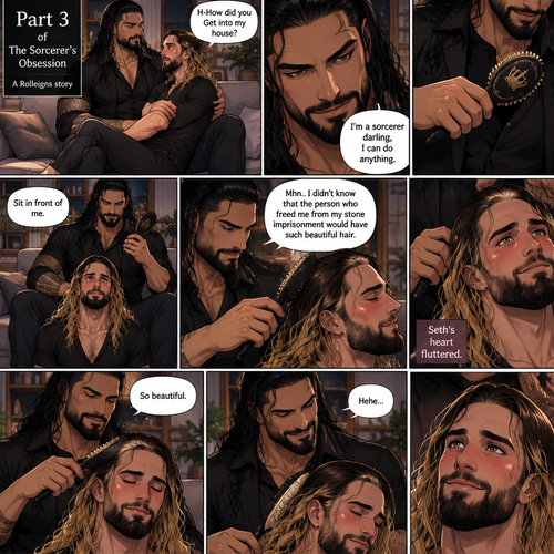 (Part 3 of the Sorcerer’s obsession,A Rolleigns story). Roman Reigns (The sorcerer) Was sitting on Seth Rollins’s couch in Seth Rollins’s house with Seth Rollins on his lap. Seth was blushing. “H-How did you Get into my house?” Seth asked nervously. “I’m a sorcerer darling,I can do anything” Said Roman. Roman reached into his pocket and grabbed Seth’s hairbrush. Roman motioned for Seth to sit in front of him on the floor so he could brush his hair. Seth sits in front of Roman on the floor. Roman brushes Seth’s hair. “Mhn..I didn’t know that the person who freed me from my stone imprisonment would have such beautiful hair” Roman said seductively. Seth Blushed. Roman kept brushing Seth’s hair. After about a minute,Roman finished brushing Seth’s hair. “So beautiful” Roman said seductively. Seth’s heart fluttered. Roman chuckled softly 