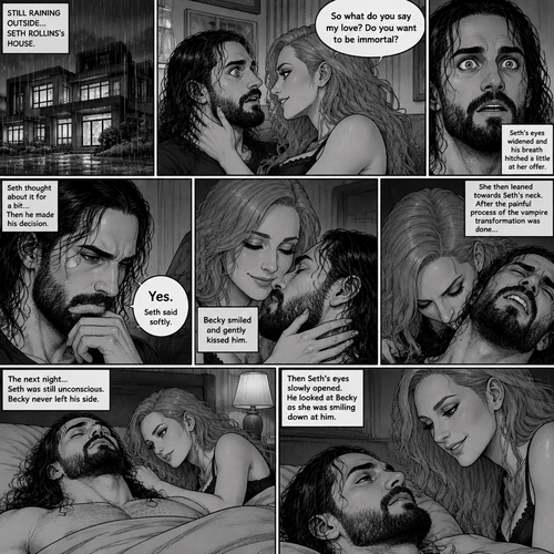 Part 4.Still in Seth Rollins’s house,Still raining outside.Seth Rollins and Becky lynch are in Seth’s room,Seth’s eyes were widened and his breath hitched a little after Becky offered him immortality. “So what do you say my love? Do you want to be immortal?” Asked Becky.Seth thought about for a bit…Then he made his decision. “Yes” Seth said softly.Becky smiled and gently kissed him.She then leaned towards Seth’s neck.After the painful process of the vampire transformation was done Seth was unconscious.The next night Seth was still unconscious,Becky never left his side.Then Seth’s eyes slowly opened,He looked at Becky as she was smiling down at him