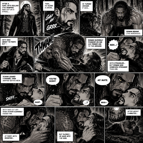(Part 1 of the Werewolf x Vampire story). Seth Rollins (The Vampire) was out on a stroll after a hunt,Then…he heard a growl. He turned around, It was…Roman Reigns (The werewolf). Seth was about to fight,But Roman suddenly pounced on him and pinned him to the ground. Seth struggled But Roman was somehow stronger than him. Roman leaned forward,Then sniffed Seth’s neck. Seth gasped softly. “You’re Scent” Said Roman. Seth was confused. Roman looked at Seth’s eyes. “My mate” Said Roman. Seth’s eyes widened. “Wha-“ Seth was cut off when Roman suddenly kissed him. Seth slowly gave into the kiss. After about 3 minutes
