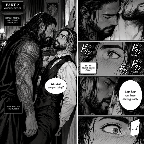 Part 2 of the Vampire x Butler story. Seth Rollins (The butler) was backed against the wall By Roman Reigns (The master of the house) in Roman’s bedroom. “Wh-what are you doing?” Seth asked nervously.Roman leaned forward to Seth’s neck.Seth’s heart beats loudly. Roman heard it,He whispered in Seth’s ear “I can hear your heart beating loudly”