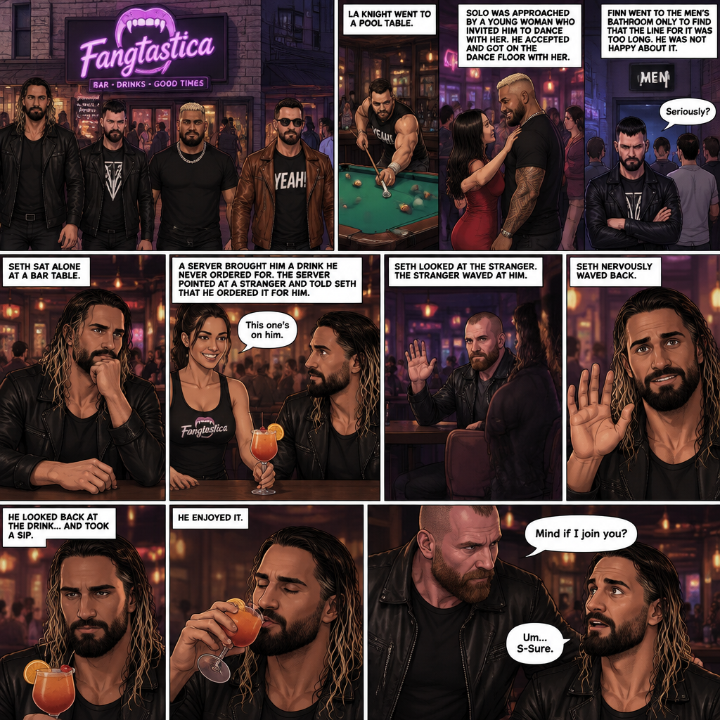(Previously). Seth Rollins and his friends Finn Bálor,Solo Sikoa and LA Knight arrived at a bar called “Fangtastica”. LA Knight went to a pool table,Solo was approached by a young woman who invited him to dance with her,he accepted and got on the dance floor with her,Finn went to the men’s bathroom only to find that the line for it was too long,He was not happy about it,Seth sat alone at a bar table,A server brought him a drink he never ordered for,The server pointed at a stranger (Jon Moxley) and told Seth that he ordered it for him. (And now part 2). Seth looked at the stranger. The stranger waved at him. Seth nervously waved back,he looked back at the drink…and took a sip. He enjoyed it. The stranger must’ve gotten up because the next thing Seth knew the stranger was suddenly right next to him. “Mind if I join you?” Asked the stranger. “Um…S-Sure” Said Seth
