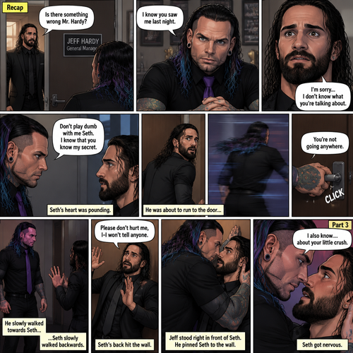 (Recap). Seth Rollins was called into Jeff Hardy’s office,“Is there something wrong Mr.Hardy?” Seth asked nervously,Jeff looked at Seth with a serious expression,“I know you saw me last night” said Jeff,Seth had a fearful expression on his face but tried to keep it cool,“I’m sorry…I don’t know what you’re talking about” said Seth,“Don’t play dumb with me Seth,I know that you know my secret” said Jeff,Seth’s heart was pounding. He was about to run to the door,but Jeff used his vampire speed to get there first and locked it,“You’re not going anywhere” Said Jeff. He slowly walked towards Seth,Seth slowly walked backwards,“Please don’t hurt me,I-I won’t tell anyone” Seth said,His back hit the wall,Jeff stood right in front of Seth,He pinned Seth to the wall. (And now part 3). Jeff looked into Seth’s eyes. “I also know….about your little crush” Said Jeff. Seth got nervous